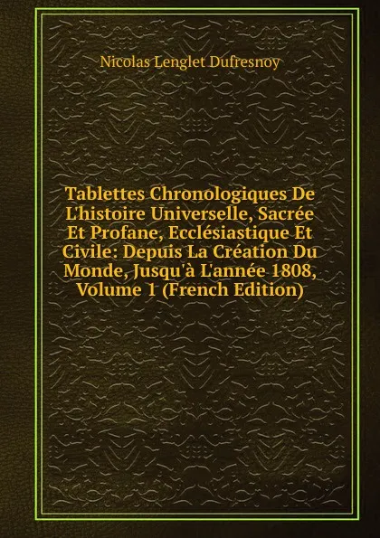 Обложка книги Tablettes Chronologiques De L.histoire Universelle, Sacree Et Profane, Ecclesiastique Et Civile: Depuis La Creation Du Monde, Jusqu.a L.annee 1808, Volume 1 (French Edition), Nicolas Lenglet Dufresnoy