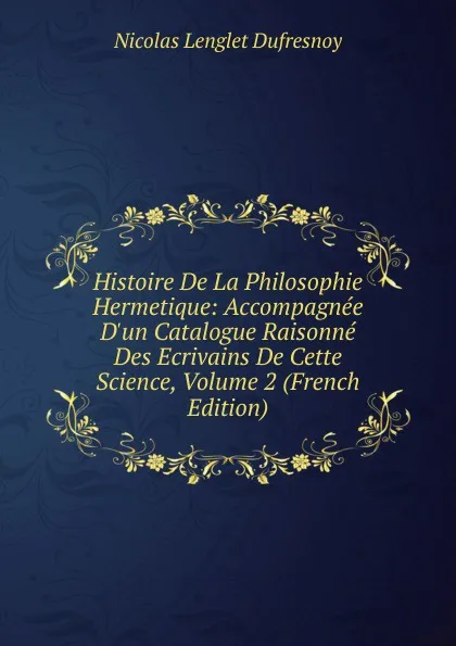 Обложка книги Histoire De La Philosophie Hermetique: Accompagnee D.un Catalogue Raisonne Des Ecrivains De Cette Science, Volume 2 (French Edition), Nicolas Lenglet Dufresnoy