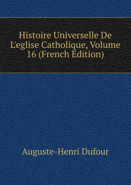 Обложка книги Histoire Universelle De L.eglise Catholique, Volume 16 (French Edition), Auguste-Henri Dufour