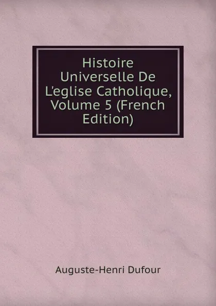 Обложка книги Histoire Universelle De L.eglise Catholique, Volume 5 (French Edition), Auguste-Henri Dufour