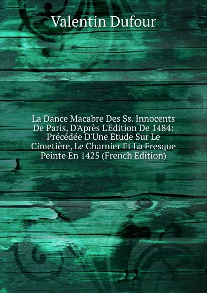 Обложка книги La Dance Macabre Des Ss. Innocents De Paris, D.Apres L.Edition De 1484: Precedee D.Une Etude Sur Le Cimetiere, Le Charnier Et La Fresque Peinte En 1425 (French Edition), Valentin Dufour