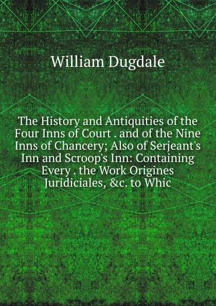 Обложка книги The History and Antiquities of the Four Inns of Court . and of the Nine Inns of Chancery; Also of Serjeant.s Inn and Scroop.s Inn: Containing Every . the Work Origines Juridiciales, .c. to Whic, William Dugdale