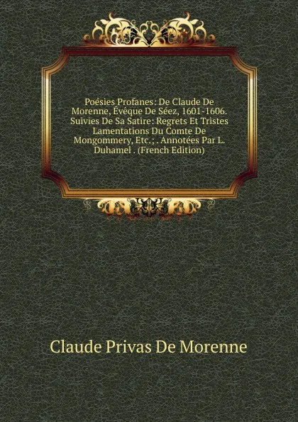 Обложка книги Poesies Profanes: De Claude De Morenne, Eveque De Seez, 1601-1606. Suivies De Sa Satire: Regrets Et Tristes Lamentations Du Comte De Mongommery, Etc.; . Annotees Par L. Duhamel . (French Edition), Claude Privas De Morenne