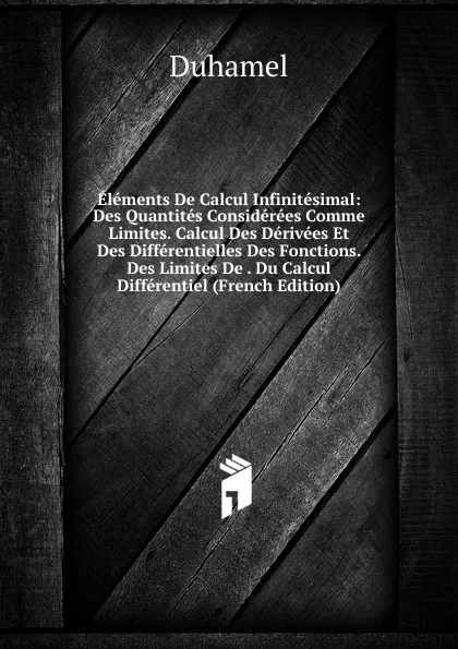 Обложка книги Elements De Calcul Infinitesimal: Des Quantites Considerees Comme Limites. Calcul Des Derivees Et Des Differentielles Des Fonctions. Des Limites De . Du Calcul Differentiel (French Edition), Duhamel