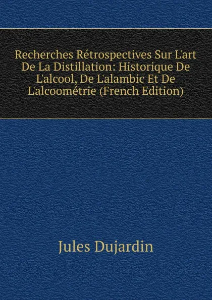 Обложка книги Recherches Retrospectives Sur L.art De La Distillation: Historique De L.alcool, De L.alambic Et De L.alcoometrie (French Edition), Jules Dujardin