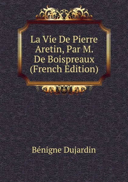 Обложка книги La Vie De Pierre Aretin, Par M. De Boispreaux (French Edition), Bénigne Dujardin