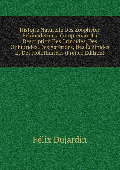 Обложка книги Histoire Naturelle Des Zoophytes Echinodermes: Comprenant La Description Des Crinoides, Des Ophiurides, Des Asterides, Des Echinides Et Des Holothurides (French Edition), Félix Dujardin