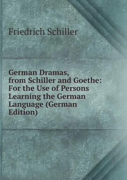 Обложка книги German Dramas, from Schiller and Goethe: For the Use of Persons Learning the German Language (German Edition), Schiller Friedrich