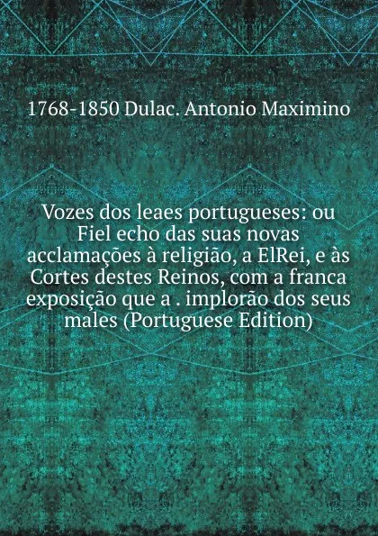 Обложка книги Vozes dos leaes portugueses: ou Fiel echo das suas novas acclamacoes a religiao, a ElRei, e as Cortes destes Reinos, com a franca exposicao que a . implorao dos seus males (Portuguese Edition), 1768-1850 Dulac. Antonio Maximino