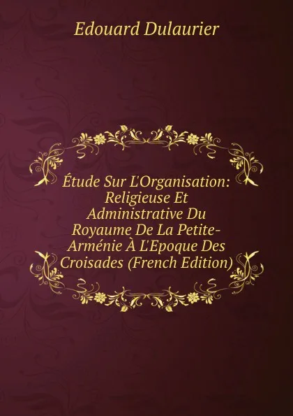 Обложка книги Etude Sur L.Organisation: Religieuse Et Administrative Du Royaume De La Petite-Armenie A L.Epoque Des Croisades (French Edition), Edouard Dulaurier