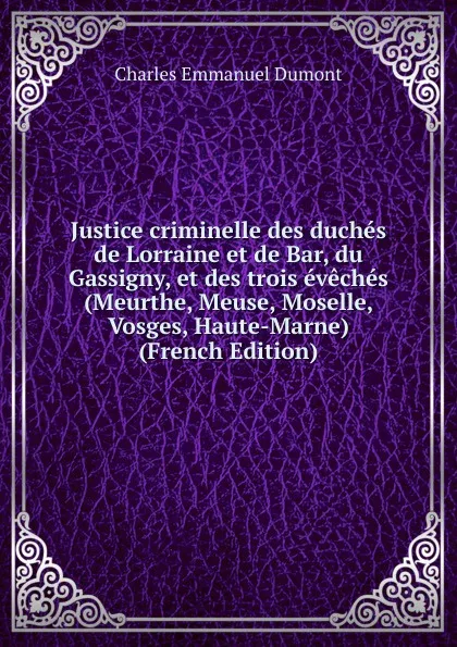 Обложка книги Justice criminelle des duches de Lorraine et de Bar, du Gassigny, et des trois eveches (Meurthe, Meuse, Moselle, Vosges, Haute-Marne) (French Edition), Charles Emmanuel Dumont