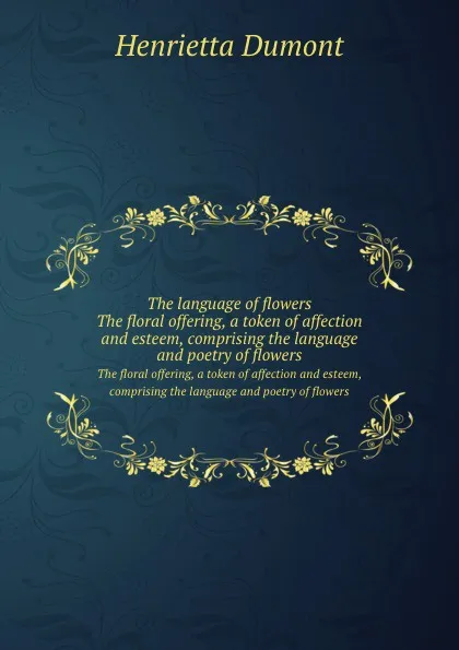 Обложка книги The language of flowers. The floral offering, a token of affection and esteem, comprising the language and poetry of flowers, Henrietta Dumont