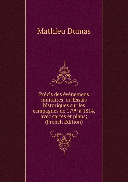 Обложка книги Precis des evenemens militaires, ou Essais historiques sur les campagnes de 1799 a 1814, avec cartes et plans; (French Edition), Mathieu Dumas