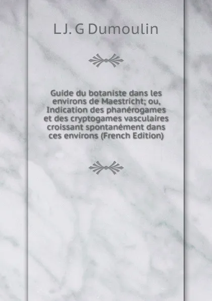 Обложка книги Guide du botaniste dans les environs de Maestricht; ou, Indication des phanerogames et des cryptogames vasculaires croissant spontanement dans ces environs (French Edition), L J. G Dumoulin