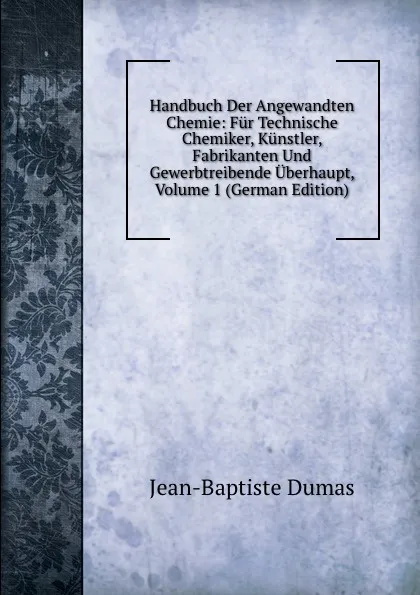 Обложка книги Handbuch Der Angewandten Chemie: Fur Technische Chemiker, Kunstler, Fabrikanten Und Gewerbtreibende Uberhaupt, Volume 1 (German Edition), Jean-Baptiste Dumas