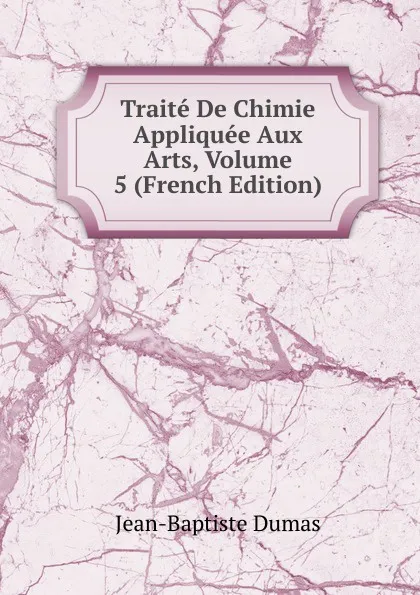 Обложка книги Traite De Chimie Appliquee Aux Arts, Volume 5 (French Edition), Jean-Baptiste Dumas