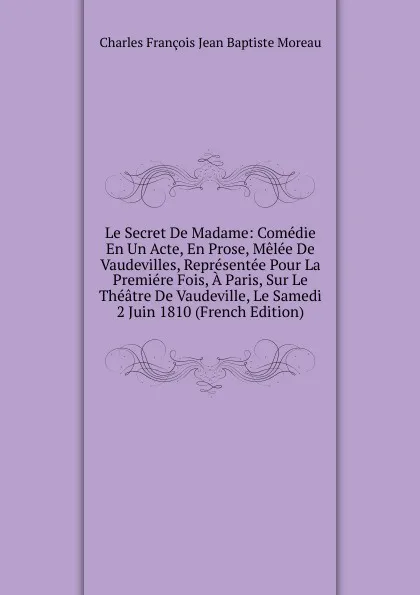 Обложка книги Le Secret De Madame: Comedie En Un Acte, En Prose, Melee De Vaudevilles, Representee Pour La Premiere Fois, A Paris, Sur Le Theatre De Vaudeville, Le Samedi 2 Juin 1810 (French Edition), Charles François Jean Baptiste Moreau