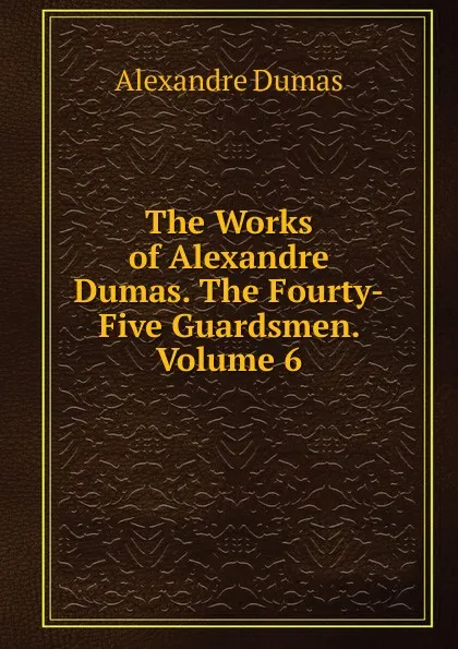 Обложка книги The Works of Alexandre Dumas. The Fourty-Five Guardsmen. Volume 6, Alexandre Dumas