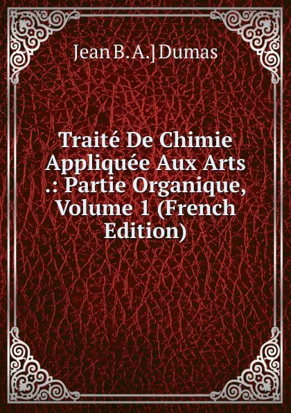 Обложка книги Traite De Chimie Appliquee Aux Arts .: Partie Organique, Volume 1 (French Edition), Jean B. A.] Dumas