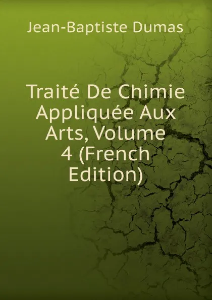 Обложка книги Traite De Chimie Appliquee Aux Arts, Volume 4 (French Edition), Jean-Baptiste Dumas