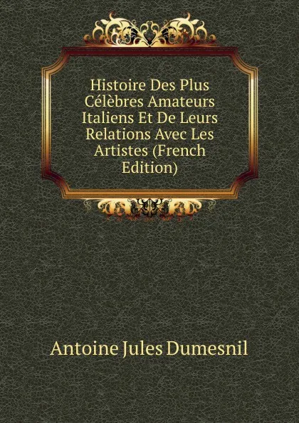 Обложка книги Histoire Des Plus Celebres Amateurs Italiens Et De Leurs Relations Avec Les Artistes (French Edition), Antoine Jules Dumesnil