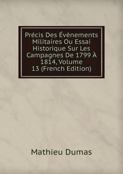 Обложка книги Precis Des Evenements Militaires Ou Essai Historique Sur Les Campagnes De 1799 A 1814, Volume 13 (French Edition), Mathieu Dumas