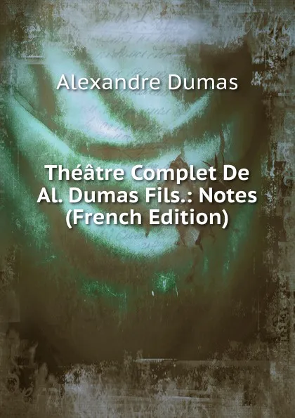 Обложка книги Theatre Complet De Al. Dumas Fils.: Notes (French Edition), Alexandre Dumas
