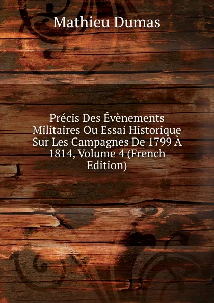 Обложка книги Precis Des Evenements Militaires Ou Essai Historique Sur Les Campagnes De 1799 A 1814, Volume 4 (French Edition), Mathieu Dumas