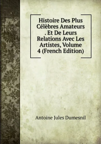 Обложка книги Histoire Des Plus Celebres Amateurs . Et De Leurs Relations Avec Les Artistes, Volume 4 (French Edition), Antoine Jules Dumesnil