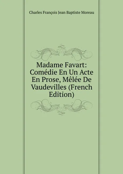 Обложка книги Madame Favart: Comedie En Un Acte En Prose, Melee De Vaudevilles (French Edition), Charles François Jean Baptiste Moreau