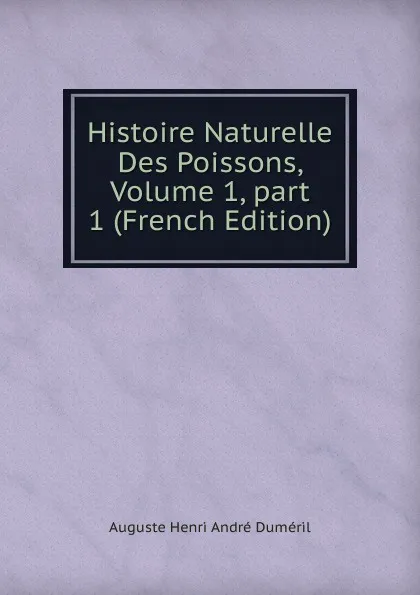 Обложка книги Histoire Naturelle Des Poissons, Volume 1,.part 1 (French Edition), Auguste Henri André Duméril