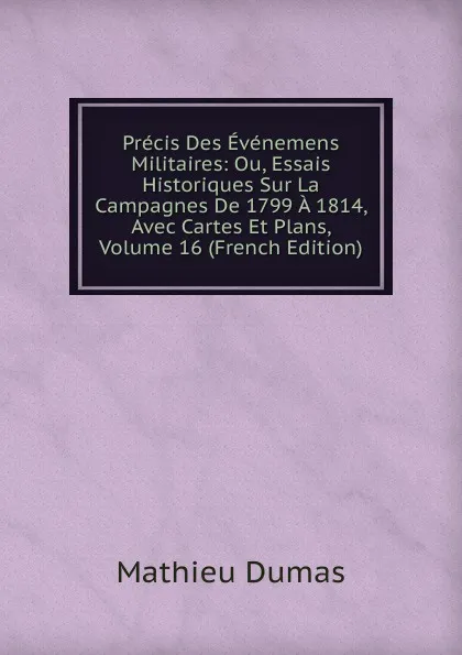 Обложка книги Precis Des Evenemens Militaires: Ou, Essais Historiques Sur La Campagnes De 1799 A 1814, Avec Cartes Et Plans, Volume 16 (French Edition), Mathieu Dumas