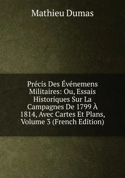 Обложка книги Precis Des Evenemens Militaires: Ou, Essais Historiques Sur La Campagnes De 1799 A 1814, Avec Cartes Et Plans, Volume 3 (French Edition), Mathieu Dumas