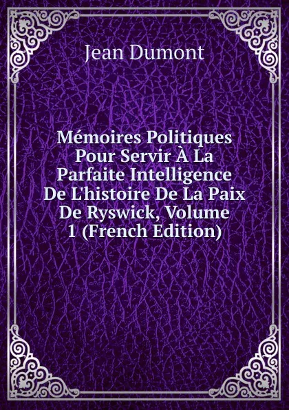 Обложка книги Memoires Politiques Pour Servir A La Parfaite Intelligence De L.histoire De La Paix De Ryswick, Volume 1 (French Edition), Jean Dumont