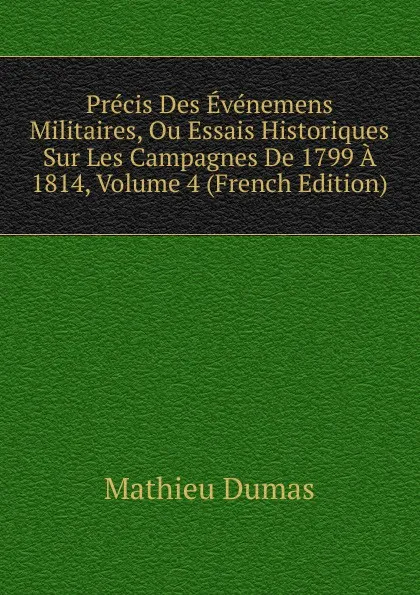 Обложка книги Precis Des Evenemens Militaires, Ou Essais Historiques Sur Les Campagnes De 1799 A 1814, Volume 4 (French Edition), Mathieu Dumas