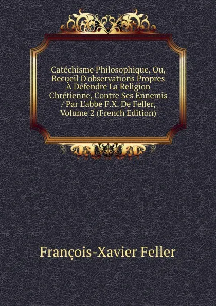 Обложка книги Catechisme Philosophique, Ou, Recueil D.observations Propres A Defendre La Religion Chretienne, Contre Ses Ennemis / Par L.abbe F.X. De Feller, Volume 2 (French Edition), François-Xavier Feller