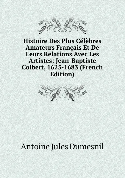 Обложка книги Histoire Des Plus Celebres Amateurs Francais Et De Leurs Relations Avec Les Artistes: Jean-Baptiste Colbert, 1625-1683 (French Edition), Antoine Jules Dumesnil