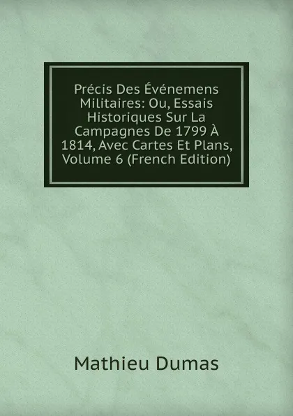 Обложка книги Precis Des Evenemens Militaires: Ou, Essais Historiques Sur La Campagnes De 1799 A 1814, Avec Cartes Et Plans, Volume 6 (French Edition), Mathieu Dumas