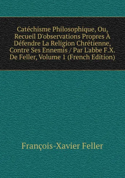 Обложка книги Catechisme Philosophique, Ou, Recueil D.observations Propres A Defendre La Religion Chretienne, Contre Ses Ennemis / Par L.abbe F.X. De Feller, Volume 1 (French Edition), François-Xavier Feller