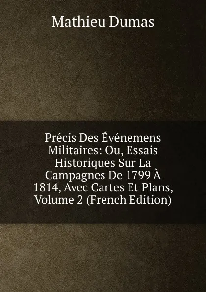 Обложка книги Precis Des Evenemens Militaires: Ou, Essais Historiques Sur La Campagnes De 1799 A 1814, Avec Cartes Et Plans, Volume 2 (French Edition), Mathieu Dumas