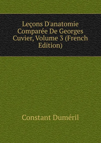 Обложка книги Lecons D.anatomie Comparee De Georges Cuvier, Volume 3 (French Edition), Constant Duméril