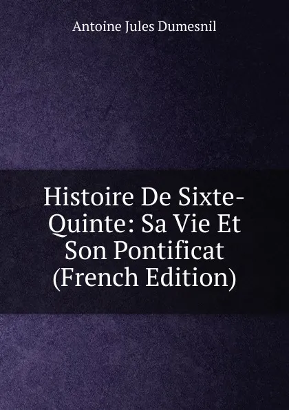 Обложка книги Histoire De Sixte-Quinte: Sa Vie Et Son Pontificat (French Edition), Antoine Jules Dumesnil