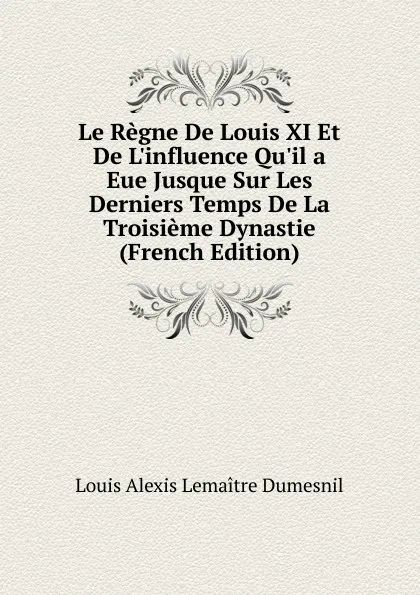 Обложка книги Le Regne De Louis XI Et De L.influence Qu.il a Eue Jusque Sur Les Derniers Temps De La Troisieme Dynastie (French Edition), Louis Alexis Lemaitre Dumesnil