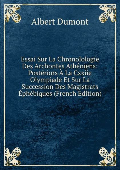 Обложка книги Essai Sur La Chronolologie Des Archontes Atheniens: Posteriors A La Cxxiie Olympiade Et Sur La Succession Des Magistrats Ephebiques (French Edition), Albert Dumont