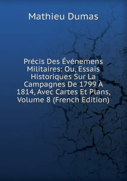 Обложка книги Precis Des Evenemens Militaires: Ou, Essais Historiques Sur La Campagnes De 1799 A 1814, Avec Cartes Et Plans, Volume 8 (French Edition), Mathieu Dumas