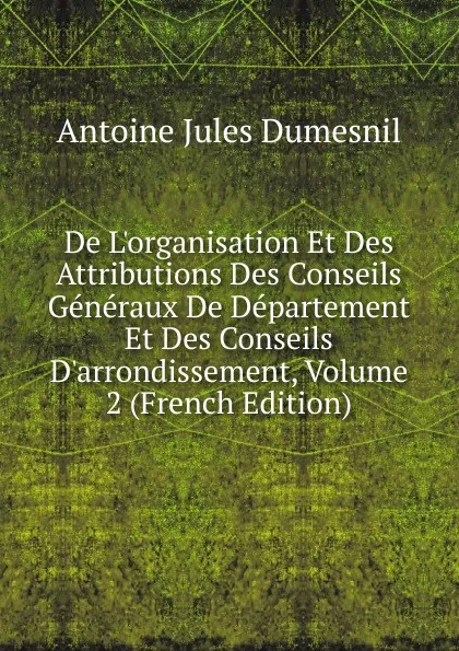 Обложка книги De L.organisation Et Des Attributions Des Conseils Generaux De Departement Et Des Conseils D.arrondissement, Volume 2 (French Edition), Antoine Jules Dumesnil