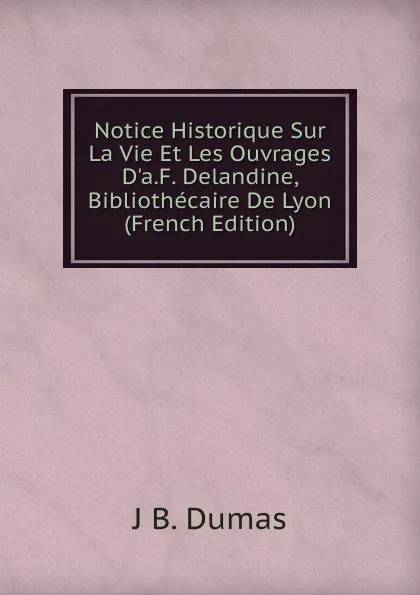 Обложка книги Notice Historique Sur La Vie Et Les Ouvrages D.a.F. Delandine, Bibliothecaire De Lyon (French Edition), J B. Dumas