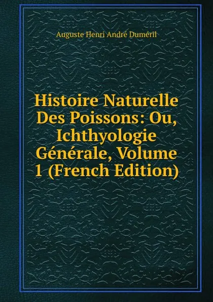 Обложка книги Histoire Naturelle Des Poissons: Ou, Ichthyologie Generale, Volume 1 (French Edition), Auguste Henri André Duméril