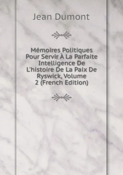 Обложка книги Memoires Politiques Pour Servir A La Parfaite Intelligence De L.histoire De La Paix De Ryswick, Volume 2 (French Edition), Jean Dumont