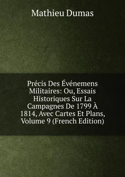 Обложка книги Precis Des Evenemens Militaires: Ou, Essais Historiques Sur La Campagnes De 1799 A 1814, Avec Cartes Et Plans, Volume 9 (French Edition), Mathieu Dumas